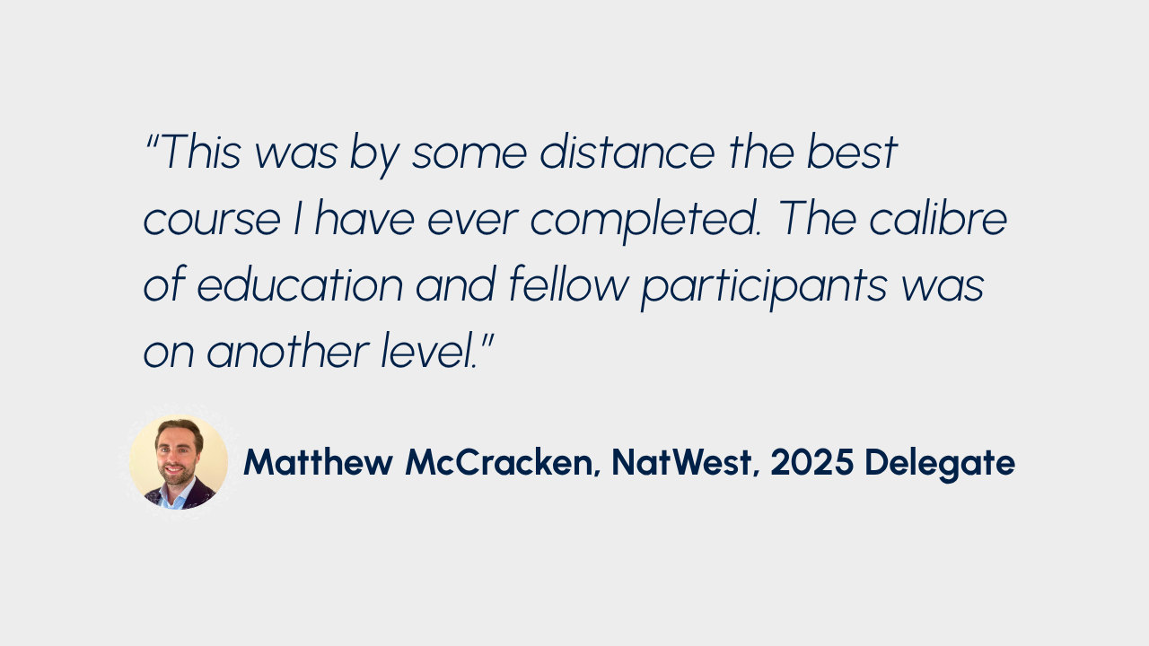 "This was by some distance the best course I have ever completed. The calibre of education and fellow participants was on another level." Matthew McCracken, NatWest, 2025 Delegate